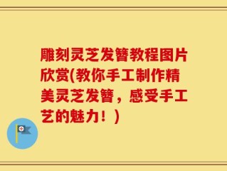 雕刻灵芝发簪教程图片欣赏(教你手工制作精美灵芝发簪，感受手工艺的魅力！)