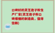 口碑好的灵芝孢子粉生产厂家(灵芝孢子粉口碑爆棚的制造商，值得信赖)