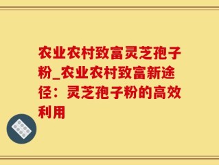农业农村致富灵芝孢子粉_农业农村致富新途径：灵芝孢子粉的高效利用