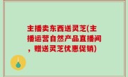 主播卖东西送灵芝(主播运营自然产品直播间，赠送灵芝优惠促销)