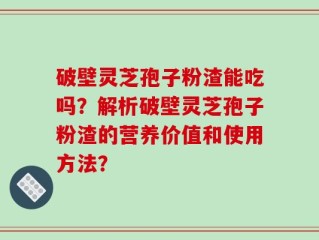 破壁灵芝孢子粉渣能吃吗？解析破壁灵芝孢子粉渣的营养价值和使用方法？