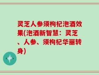 灵芝人参须枸杞泡酒效果(泡酒新智慧：灵芝、人参、须枸杞华丽转身)
