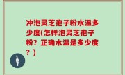 冲泡灵芝孢子粉水温多少度(怎样泡灵芝孢子粉？正确水温是多少度？)