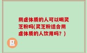 阴虚体质的人可以喝灵芝粉吗(灵芝粉适合阴虚体质的人饮用吗？)