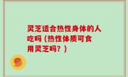 灵芝适合热性身体的人吃吗 (热性体质可食用灵芝吗？)