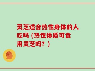 灵芝适合热性身体的人吃吗 (热性体质可食用灵芝吗？)