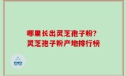 哪里长出灵芝孢子粉？灵芝孢子粉产地排行榜