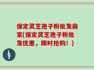 保定灵芝孢子粉批发商家(保定灵芝孢子粉批发优惠，限时抢购！)