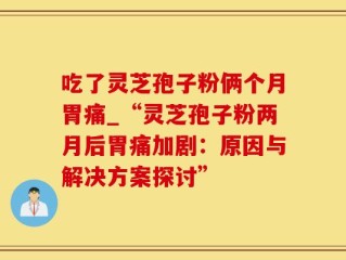 吃了灵芝孢子粉俩个月胃痛_“灵芝孢子粉两月后胃痛加剧：原因与解决方案探讨”