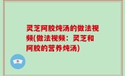 灵芝阿胶炖汤的做法视频(做法视频：灵芝和阿胶的营养炖汤)