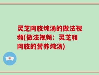 灵芝阿胶炖汤的做法视频(做法视频：灵芝和阿胶的营养炖汤)
