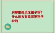 到那里买灵芝孢子粉？什么地方有卖灵芝孢子粉的