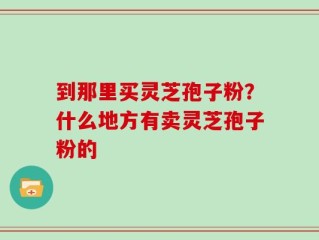 到那里买灵芝孢子粉？什么地方有卖灵芝孢子粉的