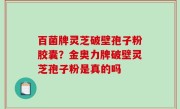百菌牌灵芝破壁孢子粉胶囊？金奥力牌破壁灵芝孢子粉是真的吗