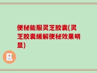 便秘能服灵芝胶囊(灵芝胶囊缓解便秘效果明显)