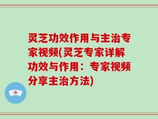 灵芝功效作用与主治专家视频(灵芝专家详解功效与作用：专家视频分享主治方法)