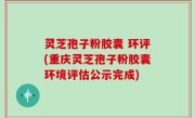 灵芝孢子粉胶囊 环评(重庆灵芝孢子粉胶囊环境评估公示完成)