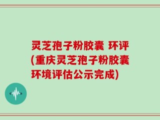灵芝孢子粉胶囊 环评(重庆灵芝孢子粉胶囊环境评估公示完成)