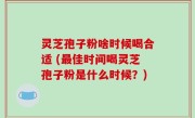 灵芝孢子粉啥时候喝合适 (最佳时间喝灵芝孢子粉是什么时候？)