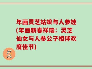 年画灵芝姑娘与人参娃(年画新春祥瑞：灵芝仙女与人参公子相伴欢度佳节)