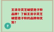王清华灵芝破壁孢子粉品牌?了解王清华灵芝破壁孢子粉的品牌和优势?