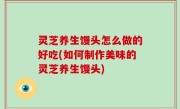 灵芝养生馒头怎么做的好吃(如何制作美味的灵芝养生馒头)