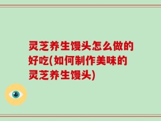 灵芝养生馒头怎么做的好吃(如何制作美味的灵芝养生馒头)