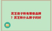 灵芝孢子粉有那些品牌？灵芝粉什么牌子的好