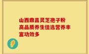 山西鼎昌灵芝孢子粉 高品质养生佳选营养丰富功效多