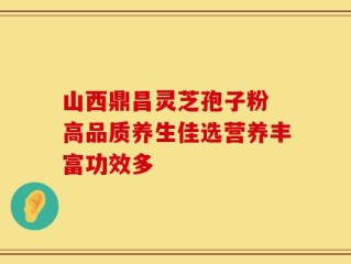 山西鼎昌灵芝孢子粉 高品质养生佳选营养丰富功效多