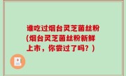 谁吃过烟台灵芝菌丝粉(烟台灵芝菌丝粉新鲜上市，你尝过了吗？)