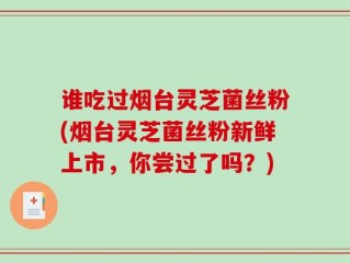 谁吃过烟台灵芝菌丝粉(烟台灵芝菌丝粉新鲜上市，你尝过了吗？)