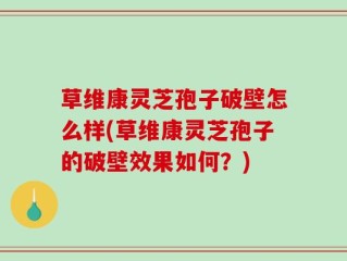 草维康灵芝孢子破壁怎么样(草维康灵芝孢子的破壁效果如何？)
