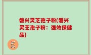 磐兴灵芝孢子粉(磐兴灵芝孢子粉：强效保健品)