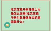 吃灵芝孢子粉牙龈上火是怎么回事(吃灵芝孢子粉引起牙龈发炎的原因是什么)