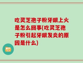 吃灵芝孢子粉牙龈上火是怎么回事(吃灵芝孢子粉引起牙龈发炎的原因是什么)