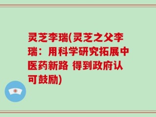 灵芝李瑞(灵芝之父李瑞：用科学研究拓展中医药新路 得到政府认可鼓励)