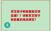 灵芝孢子粉胶囊能否带出国？？详解灵芝孢子粉胶囊的海关规定？