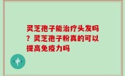 灵芝孢子能治疗头发吗？灵芝孢子粉真的可以提高免疫力吗