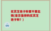 买灵芝孢子粉要不要出镜(是否值得购买灵芝孢子粉？)