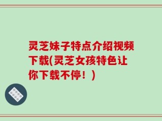 灵芝妹子特点介绍视频下载(灵芝女孩特色让你下载不停！)