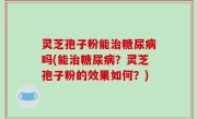 灵芝孢子粉能治糖尿病吗(能治糖尿病？灵芝孢子粉的效果如何？)