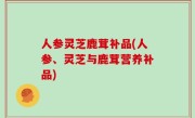 人参灵芝鹿茸补品(人参、灵芝与鹿茸营养补品)