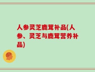 人参灵芝鹿茸补品(人参、灵芝与鹿茸营养补品)