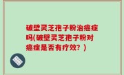破壁灵芝孢子粉治癌症吗(破壁灵芝孢子粉对癌症是否有疗效？)