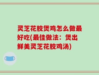 灵芝花胶煲鸡怎么做最好吃(最佳做法：煲出鲜美灵芝花胶鸡汤)