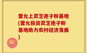 雷允上灵芝孢子粉基地(雷允投资灵芝孢子粉基地助力农村经济发展)