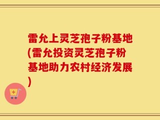 雷允上灵芝孢子粉基地(雷允投资灵芝孢子粉基地助力农村经济发展)