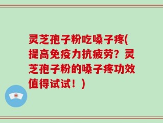 灵芝孢子粉吃嗓子疼(提高免疫力抗疲劳？灵芝孢子粉的嗓子疼功效值得试试！)