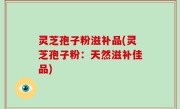 灵芝孢子粉滋补品(灵芝孢子粉：天然滋补佳品)